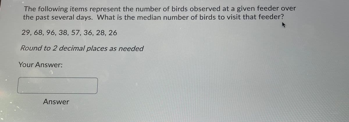 The following items represent the number of birds observed at a given feeder over
the past several days. What is the median number of birds to visit that feeder?
29, 68, 96, 38, 57, 36, 28, 26
Round to 2 decimal places as needed
Your Answer:
Answer
