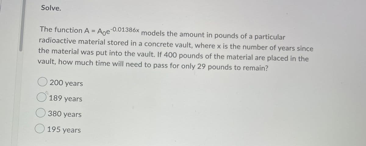 Solve.
The function A = Ane-0.01386x models the amount in pounds of a particular
%3D
radioactive material stored in a concrete vault, where x is the number of years since
the material was put into the vault. If 400 pounds of the material are placed in the
vault, how much time will need to pass for only 29 pounds to remain?
O 200 years
O 189 years
O 380 years
O 195 years
