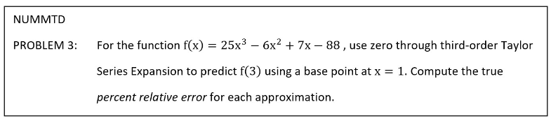 NUMMTD
PROBLEM 3:
For the function f(x) = 25x3 – 6x² + 7x – 88 , use zero through third-order Taylor
Series Expansion to predict f(3) using a base point at x = 1. Compute the true
percent relative error for each approximation.
