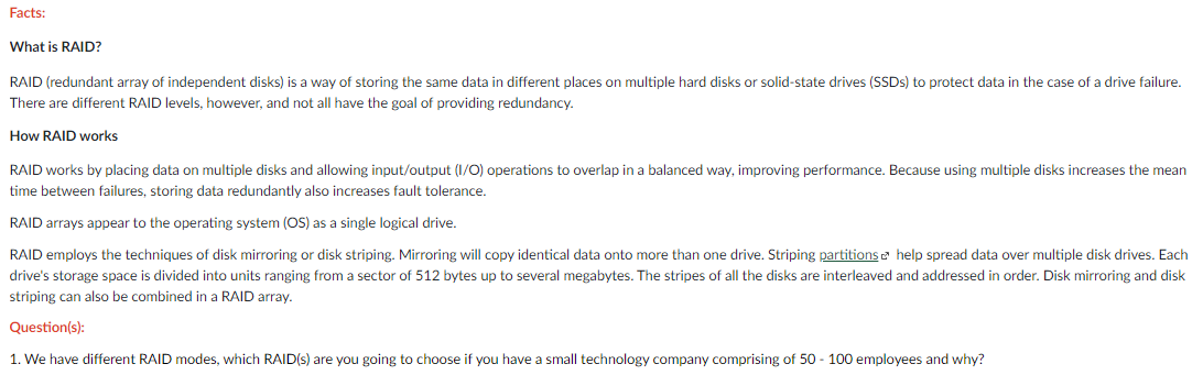 Facts:
What is RAID?
RAID (redundant array of independent disks) is a way of storing the same data in different places on multiple hard disks or solid-state drives (SSDS) to protect data in the case of a drive failure.
There are different RAID levels, however, and not all have the goal of providing redundancy.
How RAID works
RAID works by placing data on multiple disks and allowing input/output (1/0) operations to overlap in a balanced way, improving performance. Because using multiple disks increases the mean
time between failures, storing data redundantly also increases fault tolerance.
RAID arrays appear to the operating system (OS) as a single logical drive.
RAID employs the techniques of disk mirroring or disk striping. Mirroring will copy identical data onto more than one drive. Striping partitions e help spread data over multiple disk drives. Each
drive's storage space is divided into units ranging from a sector of 512 bytes up to several megabytes. The stripes of all the disks are interleaved and addressed in order. Disk mirroring and disk
striping can also be combined in a RAID array.
Question(s):
1. We have different RAID modes, which RAID(s) are you going to choose if you have a small technology company comprising of 50 - 100 employees and why?
