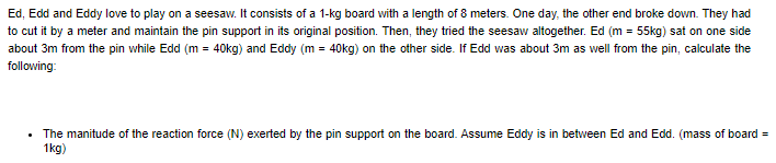 Ed, Edd and Eddy love to play on a seesaw. It consists of a 1-kg board with a length of 8 meters. One day, the other end broke down. They had
to cut it by a meter and maintain the pin support in its original position. Then, they tried the seesaw altogether. Ed (m = 55kg) sat on one side
about 3m from the pin while Edd (m = 40kg) and Eddy (m = 40kg) on the other side. If Edd was about 3m as well from the pin, calculate the
following:
The manitude of the reaction force (N) exerted by the pin support on the board. Assume Eddy is in between Ed and Edd. (mass of board =
1kg)
