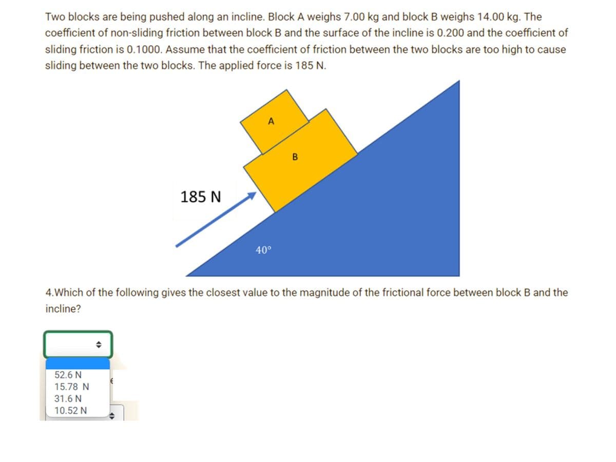 Two blocks are being pushed along an incline. Block A weighs 7.00 kg and block B weighs 14.00 kg. The
coefficient of non-sliding friction between block B and the surface of the incline is 0.200 and the coefficient of
sliding friction is 0.1000. Assume that the coefficient of friction between the two blocks are too high to cause
sliding between the two blocks. The applied force is 185 N.
A
185 N
40°
4.Which of the following gives the closest value to the magnitude of the frictional force between block B and the
incline?
52.6 N
15.78 N
31.6 N
10.52 N
