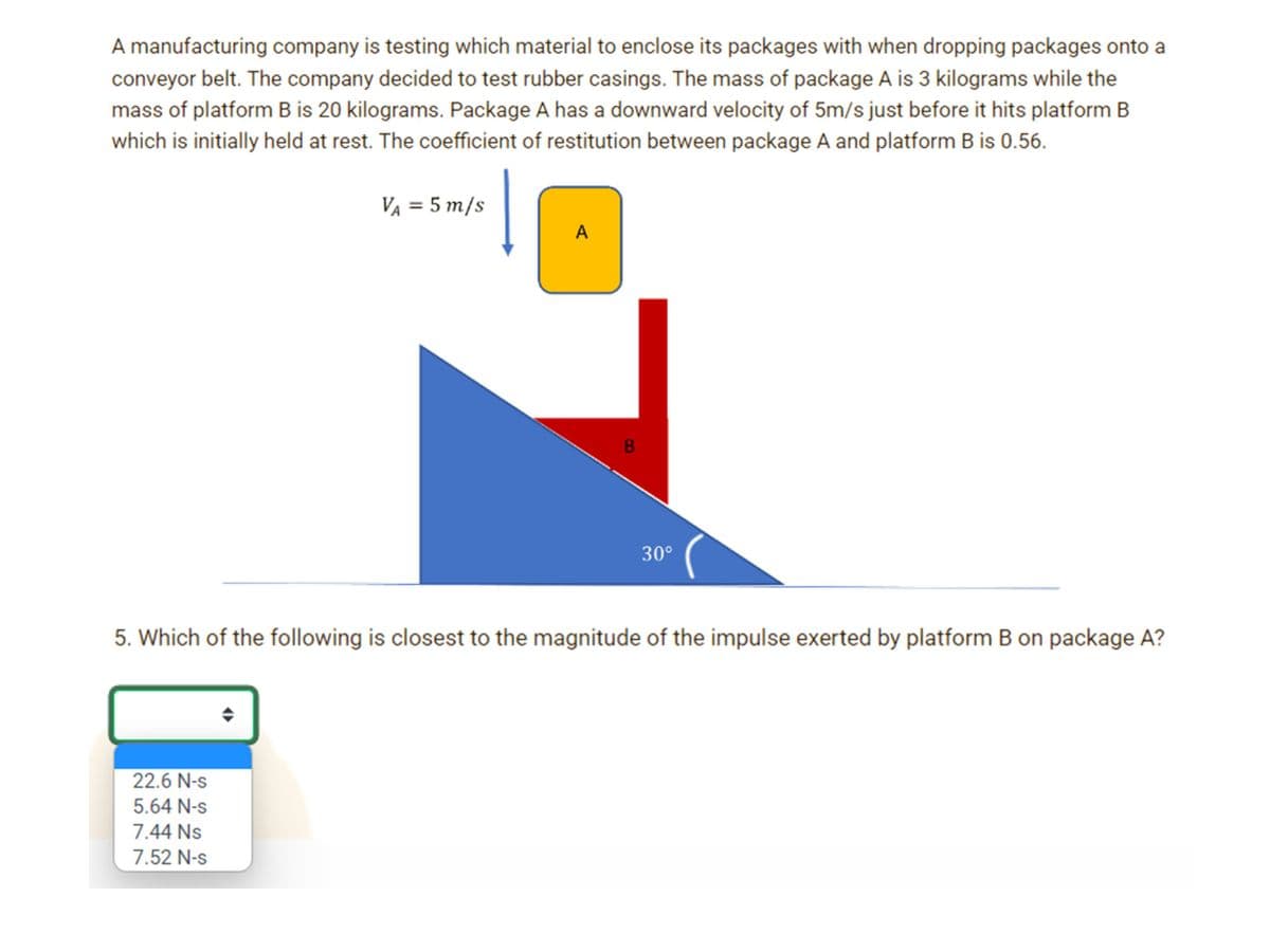 A manufacturing company is testing which material to enclose its packages with when dropping packages onto a
conveyor belt. The company decided to test rubber casings. The mass of package A is 3 kilograms while the
mass of platform B is 20 kilograms. Package A has a downward velocity of 5m/s just before it hits platform B
which is initially held at rest. The coefficient of restitution between package A and platform B is 0.56.
VA = 5 m/s
A
30°
5. Which of the following is closest to the magnitude of the impulse exerted by platform B on package A?
22.6 N-s
5.64 N-s
7.44 Ns
7.52 N-s
