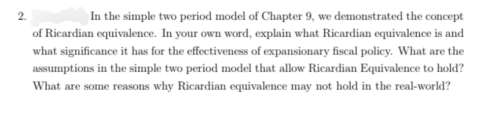 2.
In the simple two period model of Chapter 9, we demonstrated the concept
of Ricardian equivalence. In your own word, explain what Ricardian equivalence is and
what significance it has for the effectiveness of expansionary fiscal policy. What are the
assumptions in the simple two period model that allow Ricardian Equivalence to hold?
What are some reasons why Ricardian equivalence may not hold in the real-world?
