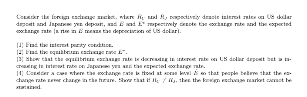 Consider the foreign exchange market, where Ru and Rj respectively denote interest rates on US dollar
deposit and Japanese yen deposit, and E and Ee respectively denote the exchange rate and the expected
exchange rate (a rise in E means the depreciation of US dollar).
(1) Find the interest parity condition.
(2) Find the equilibrium exchange rate E*.
(3) Show that the equilibrium exchange rate is decreasing in interest rate on US dollar deposit but is in-
creasing in interest rate on Japanese yen and the expected exchange rate.
(4) Consider a case where the exchange rate is fixed at some level É so that people believe that the ex-
change rate never change in the future. Show that if Ru 7 Rj, then the foreign exchange market cannot be
sustained.
