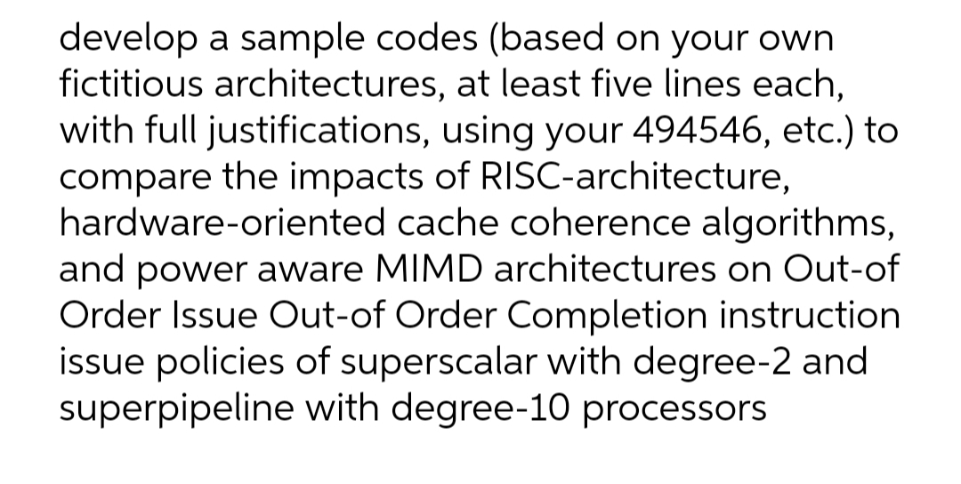 develop a sample codes (based on your own
fictitious architectures, at least five lines each,
with full justifications, using your 494546, etc.) to
compare the impacts of RISC-architecture,
hardware-oriented cache coherence algorithms,
and power aware MIMD architectures on Out-of
Order Issue Out-of Order Completion instruction
issue policies of superscalar with degree-2 and
superpipeline with degree-10 processors
