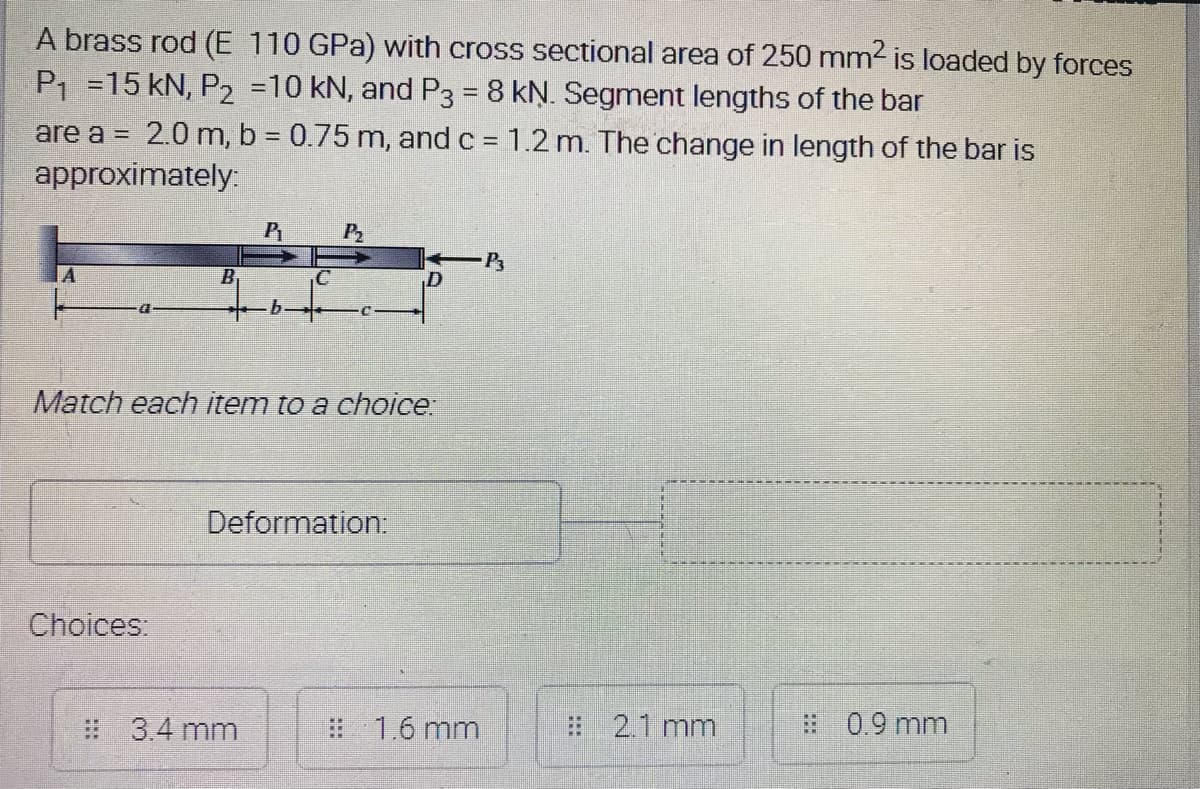 A brass rod (E 110 GPa) with cross sectional area of 250 mm2 is loaded by forces
P1 =15 kN, P2 =10 kN, and P3 = 8 kN. Segment lengths of the bar
are a = 2.0 m, b = 0.75 m, and c = 1.2 m. The change in length of the bar is
approximately:
P
P2
A.
B
Match each item to a choice
Deformation:
Choices:
# 3.4 mm
# 1.6 mm
# 2.1 mm
:0.9 mm
