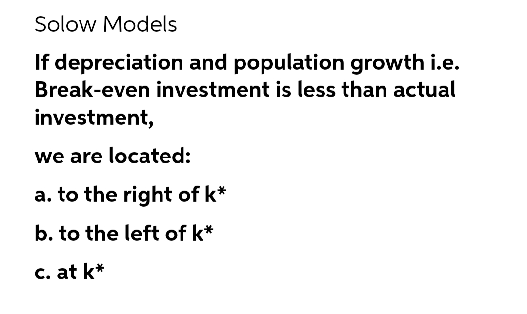 Solow Models
If depreciation and population growth i.e.
Break-even investment is less than actual
investment,
we are located:
a. to the right of k*
b. to the left of k*
C. at k*
