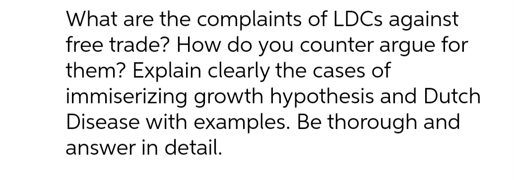 What are the complaints of LDCS against
free trade? How do you counter argue for
them? Explain clearly the cases of
immiserizing growth hypothesis and Dutch
Disease with examples. Be thorough and
answer in detail.
