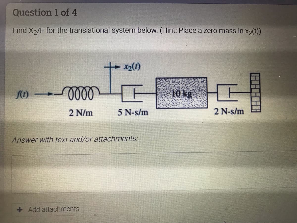 Question 1 of 4
Find X2/F for the translational system below. (Hint: Place a zero mass in x2(t))
++ x(1)
10 kg
2 N/m
5 N-s/m
2 N-s/m
Answer with text and/or attachments:
+ Add attachments
