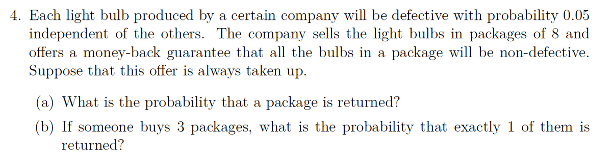 4. Each light bulb produced by a certain company will be defective with probability 0.05
independent of the others. The company sells the light bulbs in packages of 8 and
offers a money-back guarantee that all the bulbs in a package will be non-defective.
Suppose that this offer is always taken up.
(a) What is the probability that a package is returned?
(b) If someone buys 3 packages, what is the probability that exactly 1 of them is
returned?
