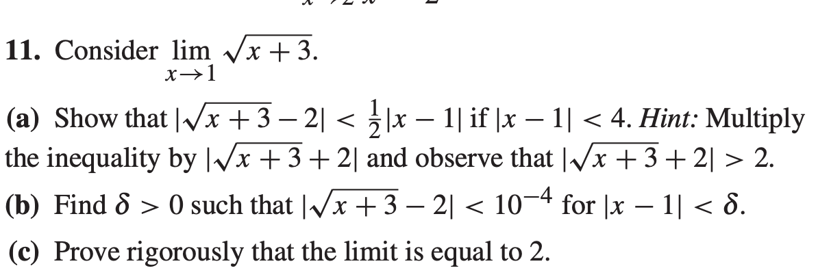 11. Consider lim /x + 3.
x→1
(a) Show that |x +3 – 2| < |x – 1| if |x – 1| < 4. Hint: Multiply
the inequality by |/x +3+ 2| and observe that |/x +3+ 2| > 2.
-
-
-
(b) Find & > 0 such that |/x +3 – 2| < 10¬4 for |x – 1| < 8.
-
-
(c) Prove rigorously that the limit is equal to 2.
