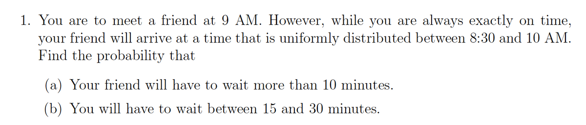 1. You are to meet a friend at 9 AM. However, while you are always exactly on time,
your friend will arrive at a time that is uniformly distributed between 8:30 and 10 AM.
Find the probability that
(a) Your friend will have to wait more than 10 minutes.
(b) You will have to wait between 15 and 30 minutes.
