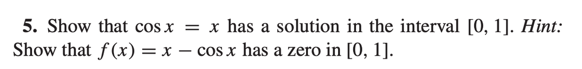 5. Show that cos x = x has a solution in the interval [0, 1]. Hint:
Show that f (x) = x – cos x has a zero in [0, 1].
