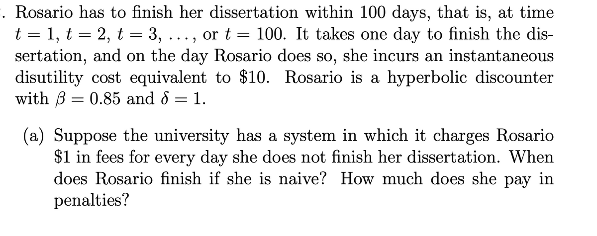 . Rosario has to finish her dissertation within 100 days, that is, at time
t = 1, t = 2, t = 3, ..., or t = 100. It takes one day to finish the dis-
sertation, and on the day Rosario does so, she incurs an instantaneous
disutility cost equivalent to $10. Rosario is a hyperbolic discounter
with B = 0.85 and 8 = 1.
(a) Suppose the university has a system in which it charges Rosario
$1 in fees for every day she does not finish her dissertation. When
does Rosario finish if she is naive? How much does she
рay
in
penalties?

