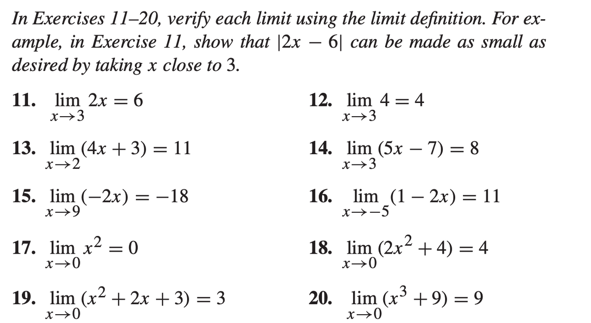 In Exercises 11–20, verify each limit using the limit definition. For ex-
ample, in Exercise 11, show that |2x – 6| can be made as small as
desired by taking x close to 3.
-
11. lim 2x
x→3
12. lim 4 = 4
x→3
6
13. lim (4x + 3) = 11
x→2
14. lim (5x – 7) = 8
x→3
%3D
15. lim (-2x) = -18
x→9
16. lim (1 — 2х) — 11
x→-5
17. lim x? = 0
18. lim (2x2 +4) = 4
x→0
x→0
19. lim (x2 + 2x + 3) = 3
x→0
20. lim (x + 9) = 9
x→0
