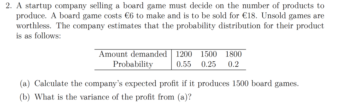 2. A startup company selling a board game must decide on the number of products to
produce. A board game costs €6 to make and is to be sold for €18. Unsold games are
worthless. The company estimates that the probability distribution for their product
is as follows:
Amount demanded
1200
1500
1800
Probability
0.55
0.25
0.2
(a) Calculate the company's expected profit if it produces 1500 board games.
(b) What is the variance of the profit from (a)?
