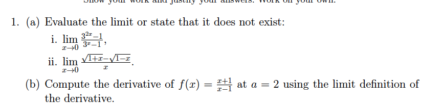 1. (a) Evaluate the limit or state that it does not exist:
i. lim 32-1
37-1
ii. lim V1+r-VI-x
(b) Compute the derivative of f(x)
x+1
at a = 2 using the limit definition of
the derivative.
