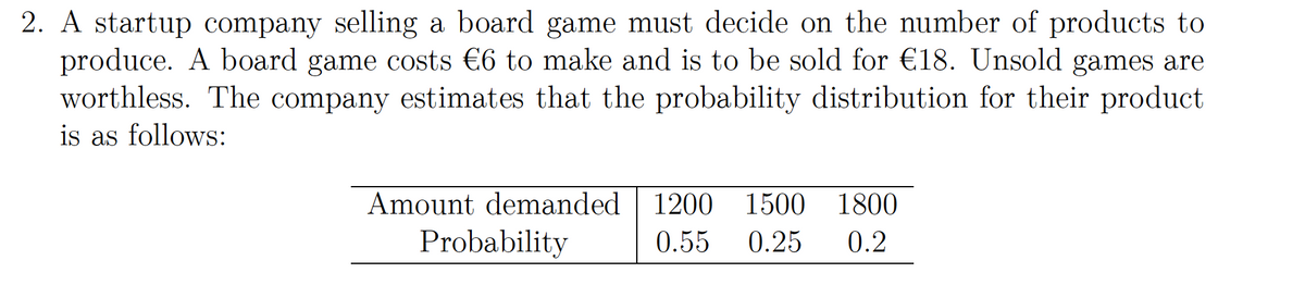 2. A startup company selling a board game must decide on the number of products to
produce. A board game costs €6 to make and is to be sold for €18. Unsold games are
worthless. The company estimates that the probability distribution for their product
is as follows:
Amount demanded
1200
1500
1800
Probability
0.55
0.25
0.2
