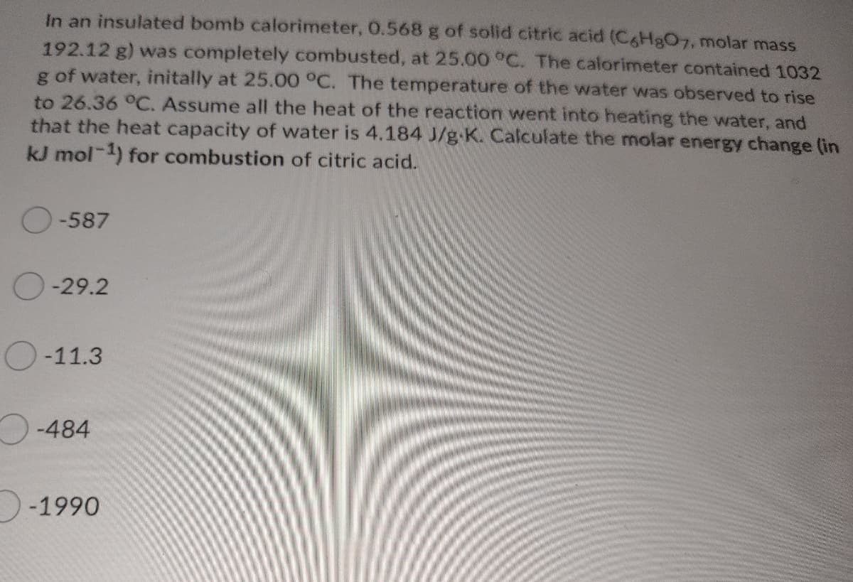 In an insulated bomb calorimeter, 0.568 g of solid citric acid (C6H8O7, molar mass
192.12 g) was completely combusted, at 25.00 °C. The calorimeter contained 1032
g of water, initally at 25.00°C. The temperature of the water was observed to rise
to 26.36 °C. Assume all the heat of the reaction went into heating the water, and
that the heat capacity of water is 4.184 J/g-K. Calculate the molar energy change (in
kJ mol-1) for combustion of citric acid.
O-587
O-29.2
O-11.3
-484
-1990
