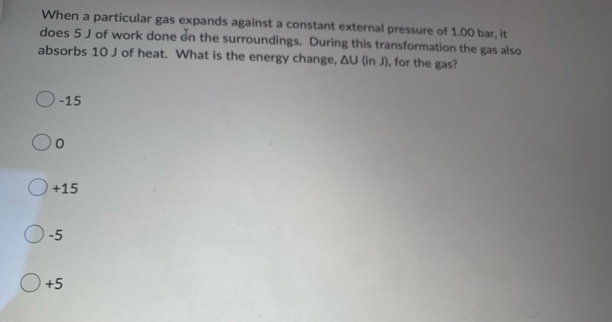 When a particular gas expands against a constant external pressure of 1.00 bar, it
does 5 J of work done on the surroundings. During this transformation the gas also
absorbs 10 J of heat. What is the energy change, AU (in J), for the gas?
-15
0
O +15
0-5
+5