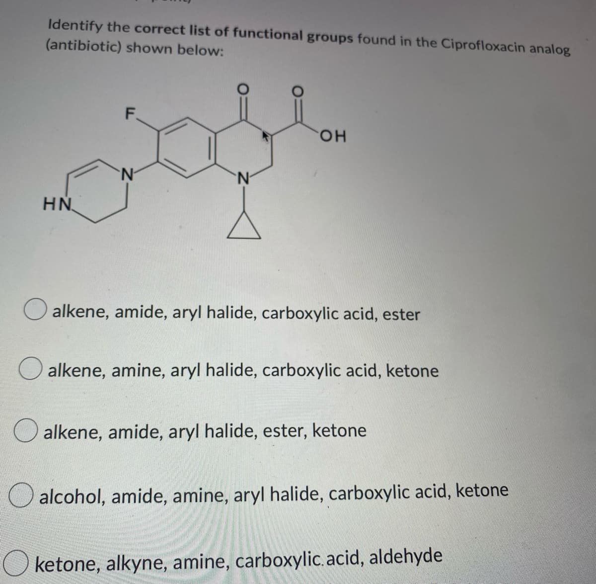 Identify the correct list of functional groups found in the Ciprofloxacin analog
(antibiotic) shown below:
F
он
N
N
HN
alkene, amide, aryl halide, carboxylic acid, ester
alkene, amine, aryl halide, carboxylic acid, ketone
alkene, amide, aryl halide, ester, ketone
alcohol, amide, amine, aryl halide, carboxylic acid, ketone
Oketone, alkyne, amine, carboxylic acid, aldehyde