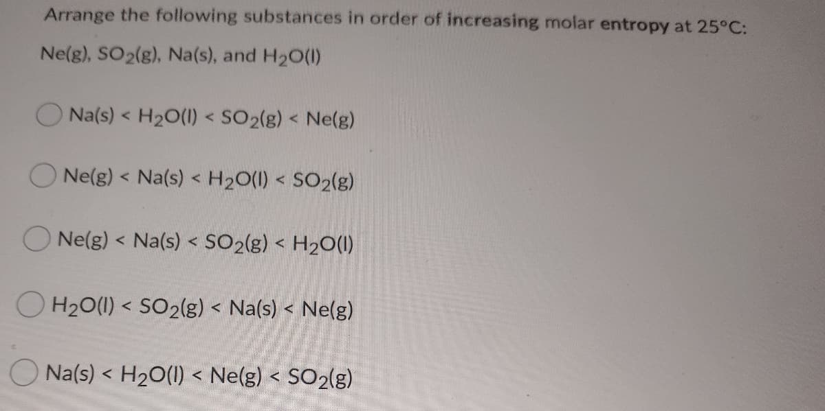 Arrange the following substances in order of increasing molar entropy at 25°C:
Ne(g), SO2(g), Na(s), and H2O(1)
Na(s) < H20(1) < SO2(g) < Ne(g)
Ne(g) < Na(s) < H2O(1) < SO2(g)
O Ne(g) < Na(s) < SO2(g) < H2O(1)
O H20(1) < SO2(g) < Na(s) < Ne(g)
く
Na(s) < H20(1) < Ne(g) < SO2(g)
