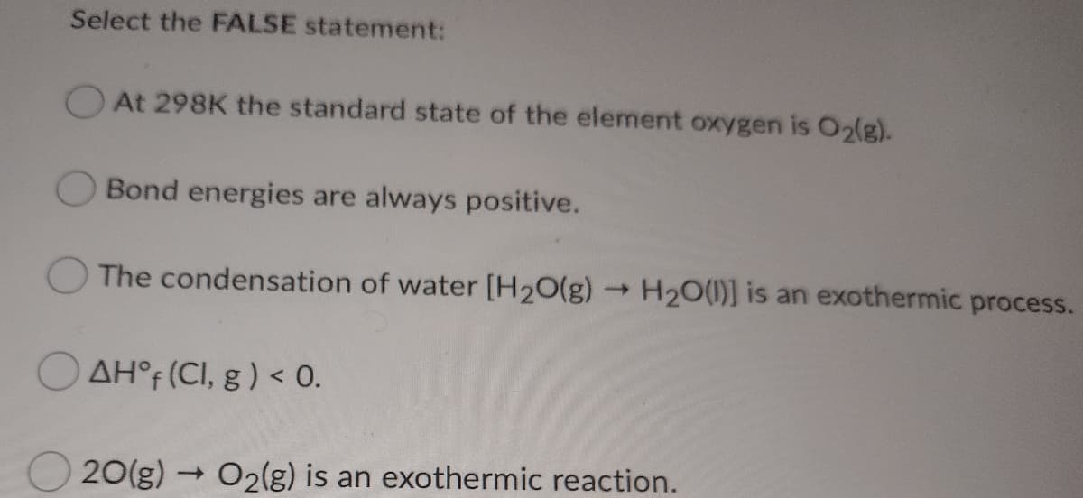Select the FALSE statement:
At 298K the standard state of the element oxygen is O2(g).
Bond energies are always positive.
The condensation of water [H20(g)
H20(1)] is an exothermic process.
O AH°F (CI, g ) < 0.
20(g) → O2(g) is an exothermic reaction.

