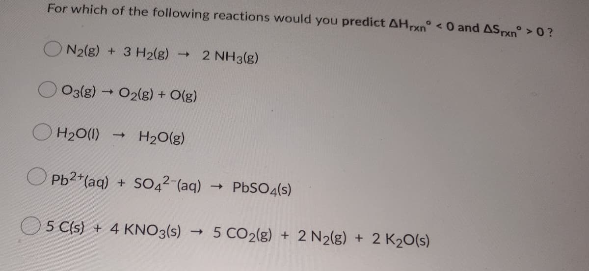 For which of the following reactions would you predict AH,xn° <0 and ASxn°>0?
O N2(g) + 3 H2(g)
2 NH3(g)
1>
O3(8) O2(g) + O(g)
O H20(1)
H20(g)
O Pb2+(aq) + SO42-(aq)
- PBSO4(s)
O5 C(s) + 4 KNO3(s) 5 CO2(g) + 2 N2(g) + 2 K20(s)
