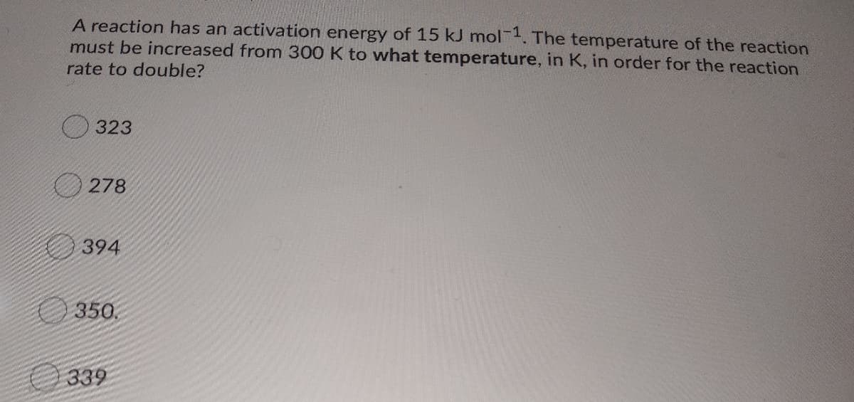 A reaction has an activation energy of 15 kJ mol. The temperature of the reaction
must be increased from 300 K to what temperature, in K, in order for the reaction
rate to double?
323
278
394
O 350.
O 339
