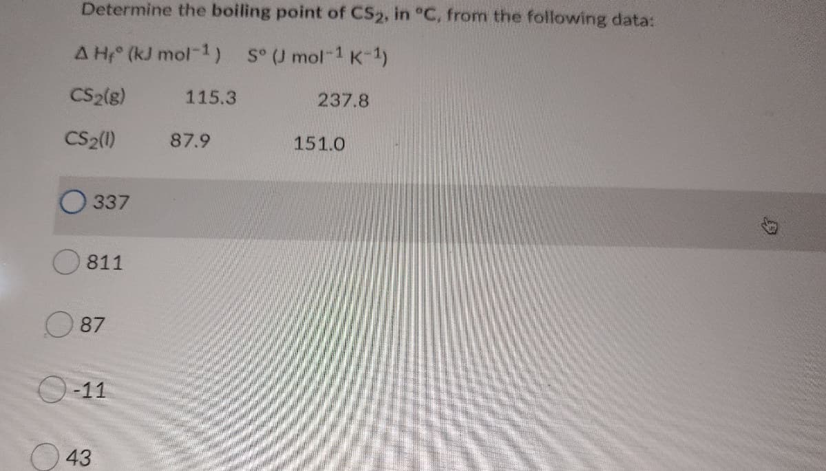 Determine the boiling point of CS2, in °C, from the following data:
A H (kJ mol-1) SU mol-1 K-1)
CS2(g)
115.3
237.8
CS2()
87.9
151.0
337
811
O 87
O-11
O 43

