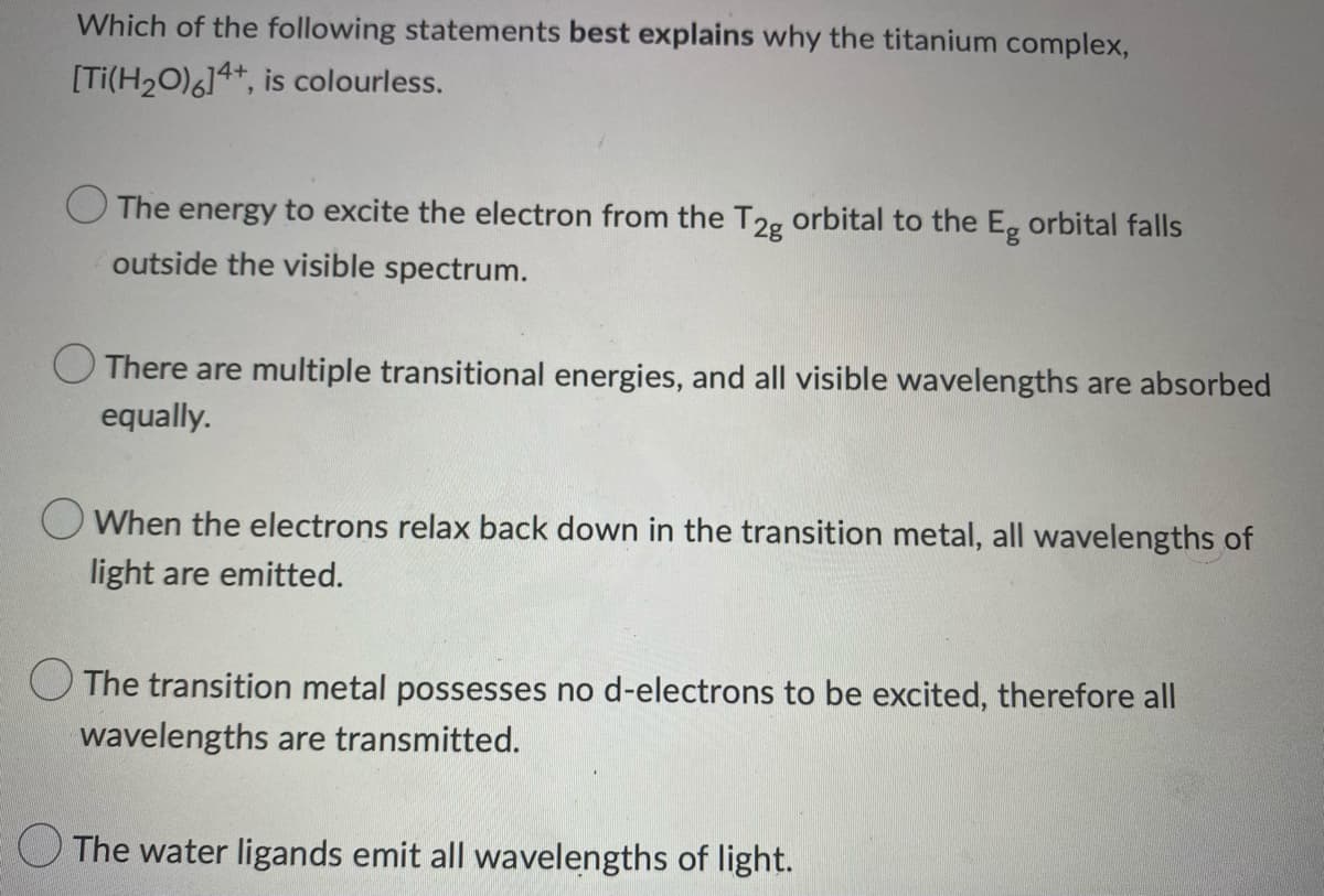 Which of the following statements best explains why the titanium complex,
[Ti(H₂O)614+, is colourless.
The energy to excite the electron from the T2g orbital to the Eg orbital falls
outside the visible spectrum.
There are multiple transitional energies, and all visible wavelengths are absorbed
equally.
When the electrons relax back down in the transition metal, all wavelengths of
light are emitted.
The transition metal possesses no d-electrons to be excited, therefore all
wavelengths are transmitted.
The water ligands emit all wavelengths of light.