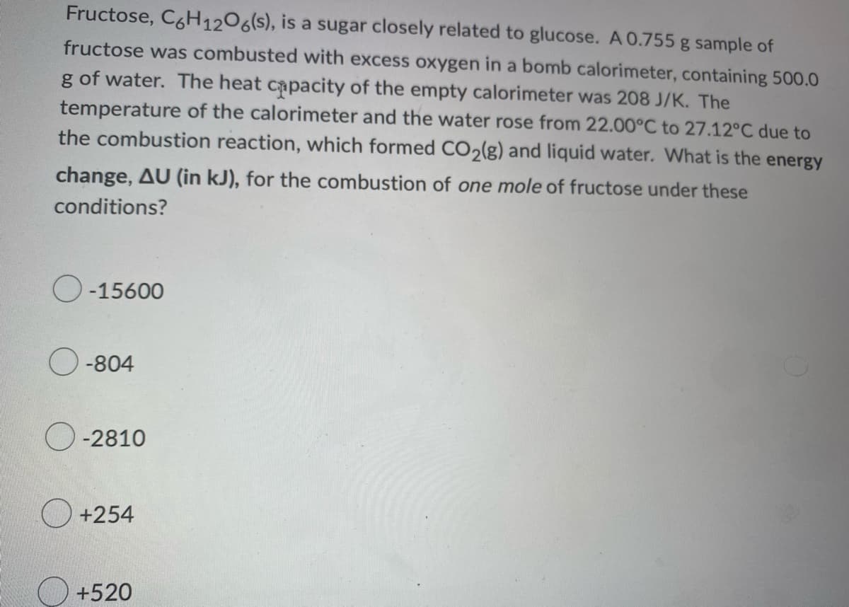 Fructose, C6H12O6(s), is a sugar closely related to glucose. A 0.755 g sample of
fructose was combusted with excess oxygen in a bomb calorimeter, containing 500.0
g of water. The heat capacity of the empty calorimeter was 208 J/K. The
temperature of the calorimeter and the water rose from 22.00°C to 27.12°C due to
the combustion reaction, which formed CO2(g) and liquid water. What is the energy
change, AU (in kJ), for the combustion of one mole of fructose under these
conditions?
O-15600
O-804
O-2810
+254
+520