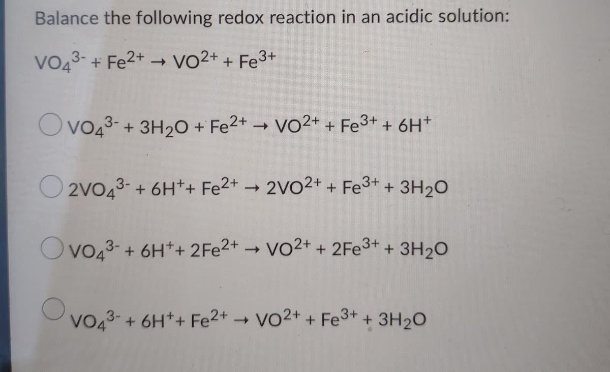 Balance the following redox reaction in an acidic solution:
VO43- + Fe2+ → vo2+ + Fe3+
Ovo43- + 3H20 + Fe2+ → VO2+ + Fe3+ + 6H+
O 2vo43-+ 6H*+ Fe2+ → 2VO2+ + Fe3+ + 3H2O
Ovo43- + 6H++ 2FE2+
→ Vo2+ + 2FE3+ + 3H2O
VO43- + 6H*+ Fe2+VO2+ + Fe3+ +3H20
