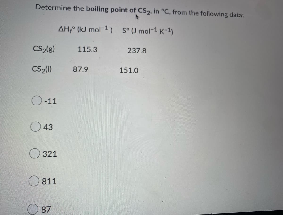 Determine the boiling point of CS2, in °C, from the following data:
AH (kJ mol-1) S° (J mol-1 K-1)
CS₂(g)
115.3
237.8
CS₂(1)
O-11
43
321
811
87
87.9
151.0