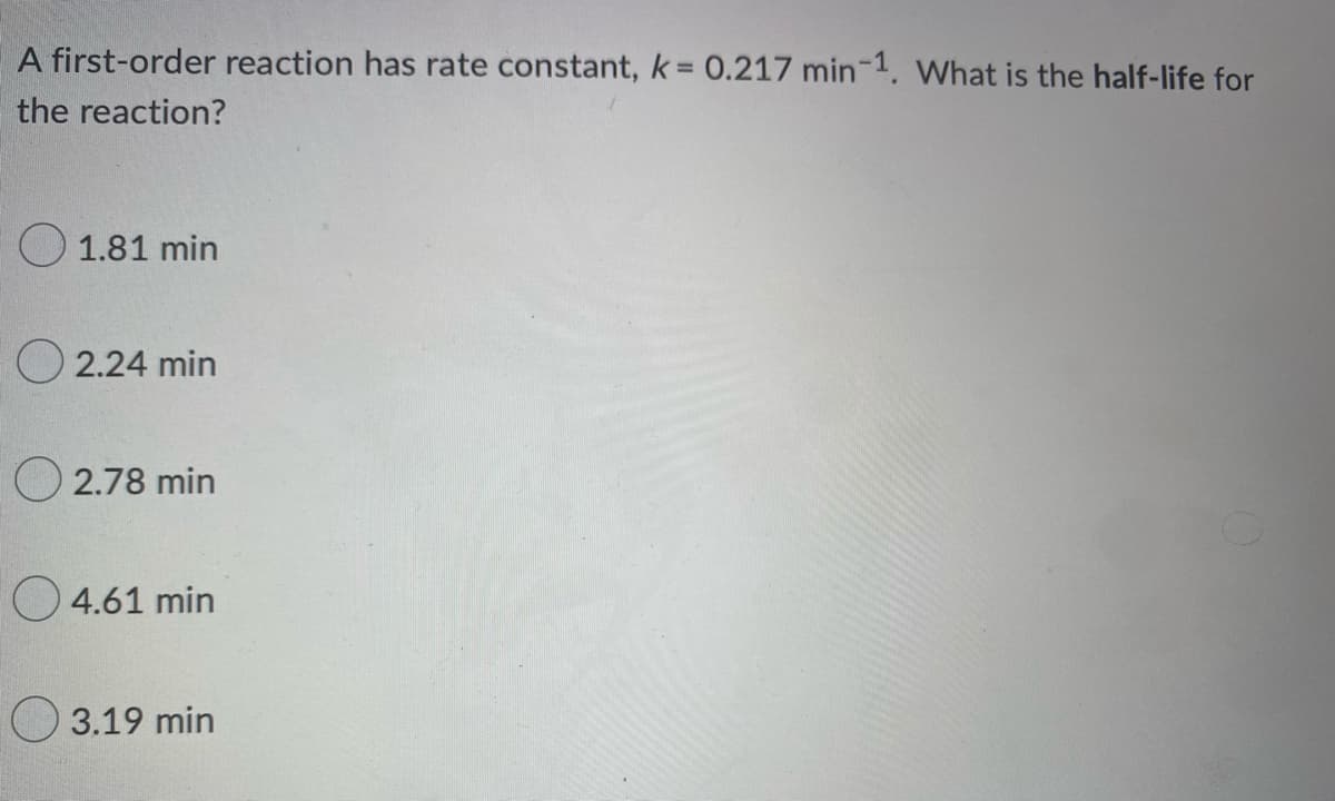 A first-order reaction has rate constant, k = 0.217 min-1. What is the half-life for
the reaction?
1.81 min
2.24 min
2.78 min
4.61 min
3.19 min
