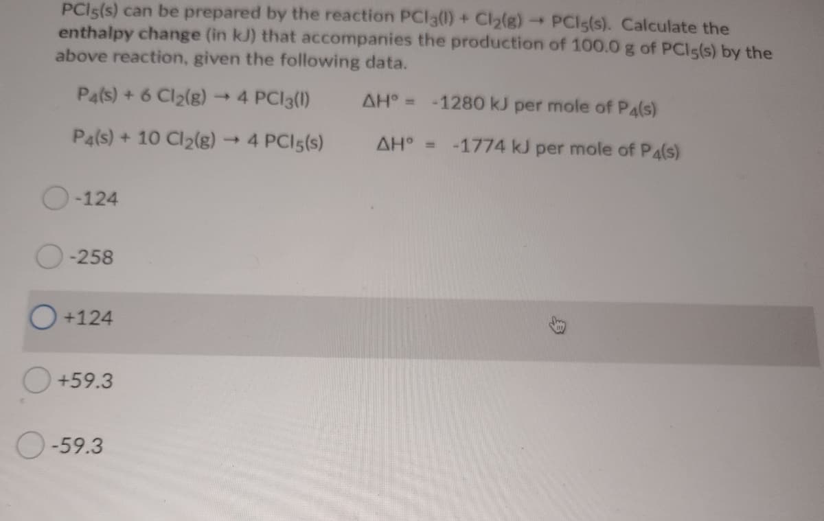 PCIS(s) can be prepared by the reaction PCl3(0) + Cl2(g) PCls(s). Calculate the
enthalpy change (in kJ) that accompanies the production of 100.0 g of PCIs(s) by the
above reaction, given the following data.
Pals) + 6 Cl2(g)
-4 PCI3(1)
AH° = -1280 kJ per mole of P4(s)
Pa(s) + 10 Cl2(g)
-4 PCI5(s)
AH =
-1774 kJ per mole of P4(s)
-124
O-258
O+124
O+59.3
O-59.3
