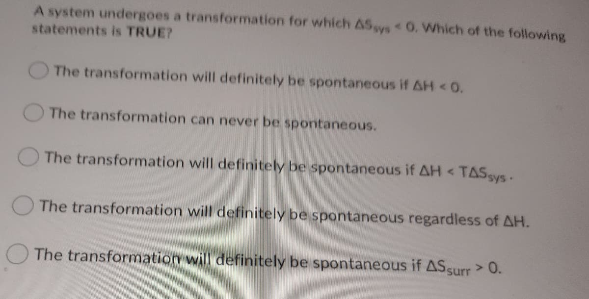 A system undergoes a transformation for which ASsys O. Which of the following
statements is TRUE?
The transformation will definitely be spontaneous if AH<0.
O The transformation can never be spontaneous.
The transformation will definitely be spontaneous if AH <
TASSYS-
The transformation will definitely be spontaneous regardless of AH.
O The transformation will definitely be spontaneous if AS surr> 0.
