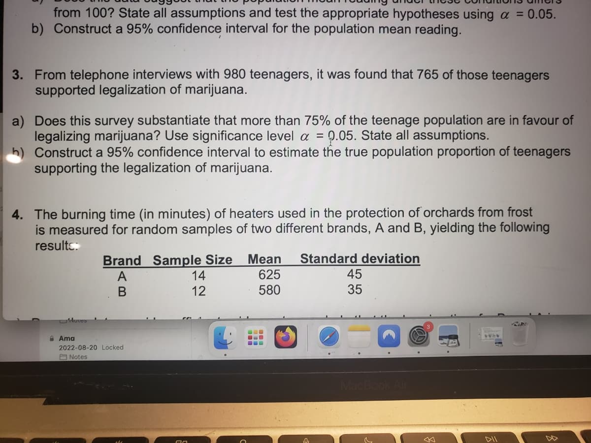 from 100? State all assumptions and test the appropriate hypotheses using a = 0.05.
b) Construct a 95% confidence interval for the population mean reading.
3. From telephone interviews with 980 teenagers, it was found that 765 of those teenagers
supported legalization of marijuana.
a) Does this survey substantiate that more than 75% of the teenage population are in favour of
legalizing marijuana? Use significance level a = 9.05. State all assumptions.
h) Construct a 95% confidence interval to estimate the true population proportion of teenagers
supporting the legalization of marijuana.
4. The burning time (in minutes) of heaters used in the protection of orchards from frost
is measured for random samples of two different brands, A and B, yielding the following
results:
Hores
Brand Sample Size Mean Standard deviation
625
A
B
580
Ama
2022-08-20 Locked
Notes
An
14
12
-
0,
45
35
MacBook Air