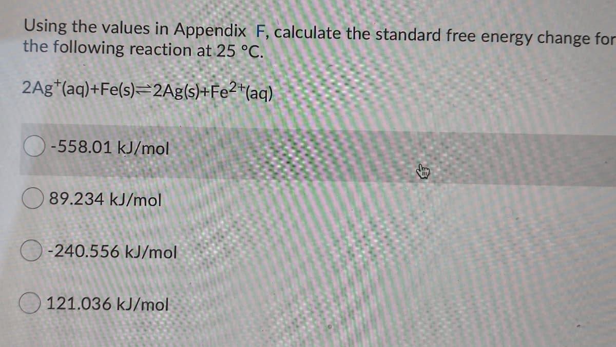 Using the values in Appendix F, calculate the standard free energy change for
the following reaction at 25 °C.
2Ag*(aq)+Fe(s)=2Ag(s)+Fe?*(aq)
O-558.01 kJ/mol
89.234 kJ/mol
O-240.556 kJ/mol
O 121.036 kJ/mol
