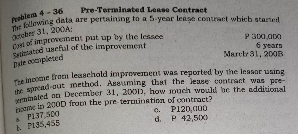 Pre-Terminated Lease Contract
Problem 4-36
The following data are pertaining to a 5-year lease contract which started
October 31, 200A:
Cost of improvement put up by the lessee
Estimated useful of the improvement
P 300,000
6 years
March 31, 200B
Date completed
The income from leasehold improvement was reported by the lessor using
the spread-out method. Assuming that the lease contract was pre-
terminated on December 31, 200D, how much would be the additional
income in 200D from the pre-termination of contract?
a. P137,500
P120,000
b. P135,455
P 42,500
C.
d.