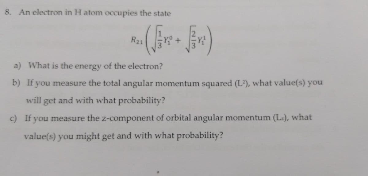 8. An electron in H atom occupies the state
(√eve +
R21
a) What is the energy of the electron?
b) If you measure the total angular momentum squared (L²), what value(s) you
will get and with what probability?
c) If you measure the z-component of orbital angular momentum (L₂), what
value(s) you might get and with what probability?