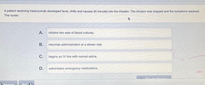 A patient receiving trastuzumab developed fever, chills and nausea 30 minutes into the infusion. The infusion was stopped and the symptoms resolved.
The nurse:
Previous
Next
A.
B.
C.
D.
obtains two sets of blood cultures.
resumes administration at a slower rate.
begins an IV line with normal saline.
administers emergency medications.