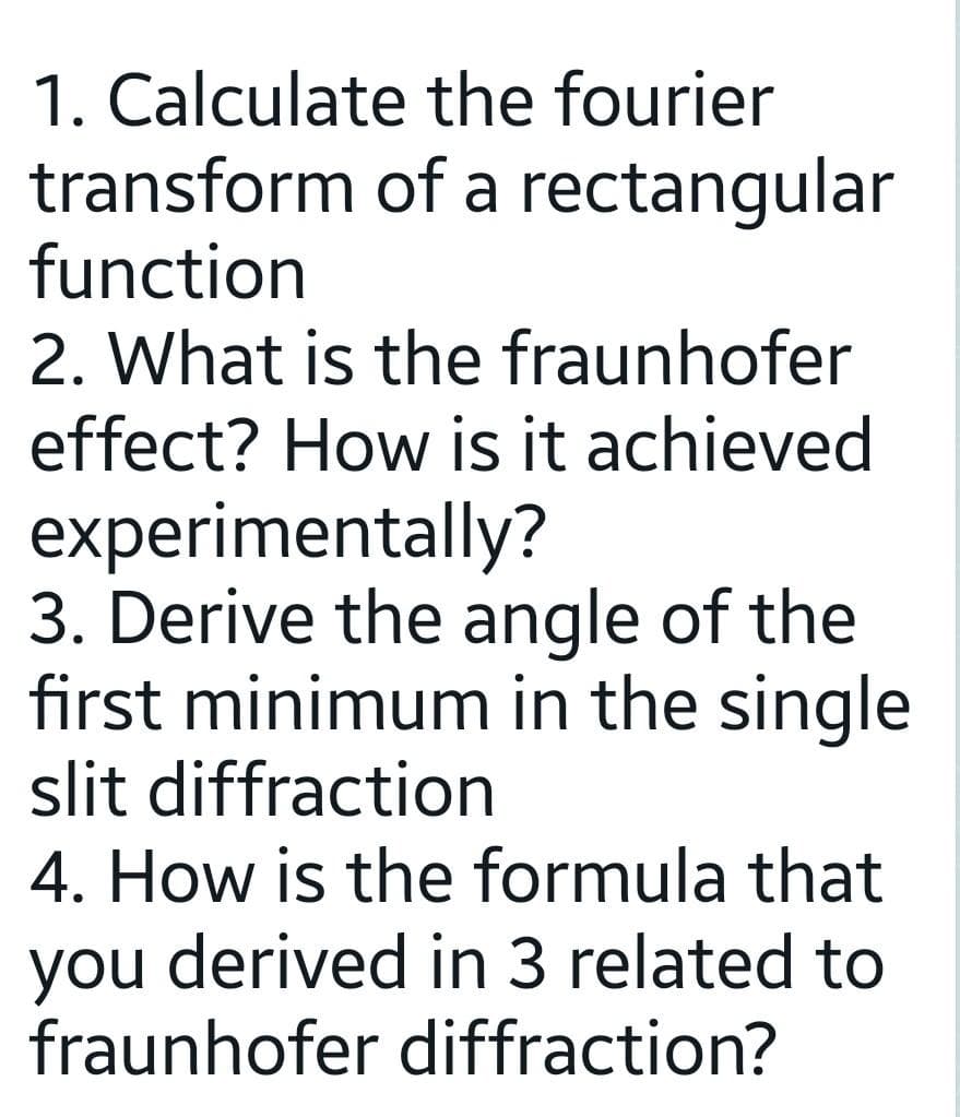 the fourier
of a rectangular
1. Calculate
transform
function
2. What is the fraunhofer
effect? How is it achieved
experimentally?
3. Derive the angle of the
first minimum in the single
slit diffraction
4. How is the formula that
you derived in 3 related to
fraunhofer diffraction?