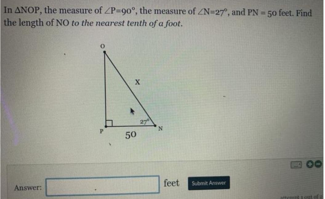 In ANOP, the measure of ZP=90°, the measure of ZN=27°, and PN = 50 feet. Find
the length of NO to the nearest tenth of a foot.
%3D
X
50
feet
Submit Answer
Answer:
attempt tout of 2
