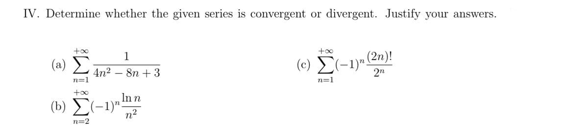 IV. Determine whether the given series is convergent or divergent. Justify your answers.
( a) Σ
4n2
n=1
(c) (-1)".
n(2n)!
2n
8n + 3
n=1
Inn
(b) E(-1)":
n2
n=2
