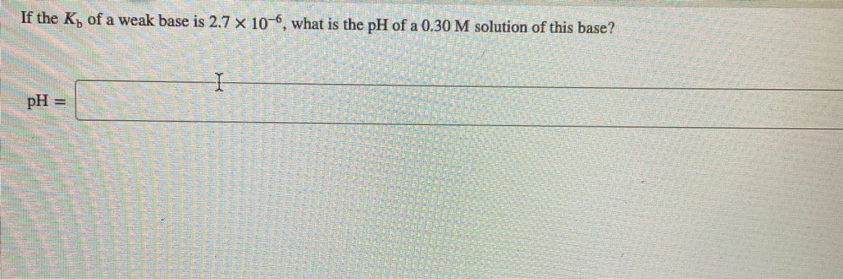 If the K, of a weak base is 2.7 x 10 , what is the pH of a 0.30 M solution of this base?
pH =

