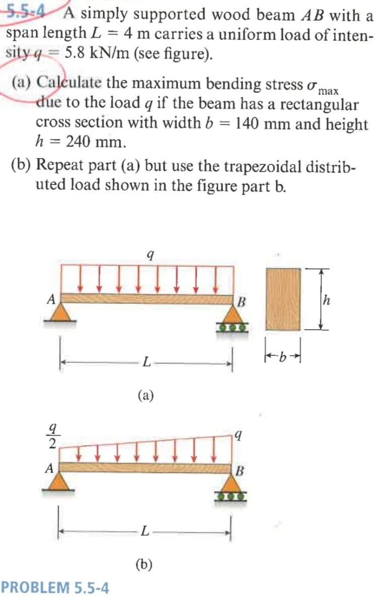 5.5:4 A simply supported wood beam AB with a
span length L = 4 m carries a uniform load of inten-
sity q = 5.8 kN/m (see figure).
(a) Calculate the maximum bending stress ơ,
due to the load q if the beam has a rectangular
cross section with width b = 140 mm and height
h = 240 mm.
max
(b) Repeat part (a) but use the trapezoidal distrib-
uted load shown in the figure part b.
A
(a)
A
600
(b)
PROBLEM 5.5-4
/2.
