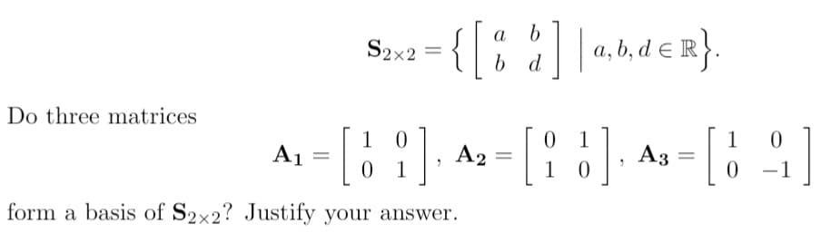 | a,6,d €
a
a, b, d e R}.
S2x2
b d
Do three matrices
1
A1 =
0 1
1 0
A2 =
Аз
1
0 -1
|
form a basis of S2x2? Justify your answer.
