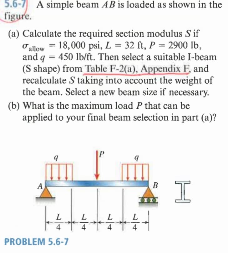 5.6-7 A simple beam AB is loaded as shown in the
figure.
(a) Calculate the required section modulus S if
Oallow = 18,000 psi, L = 32 ft, P = 2900 lb,
and q = 450 lb/ft. Then select a suitable I-beam
(S shape) from Table F-2(a), Appendix F and
recalculate S taking into account the weight of
the beam. Select a new beam size if necessary.
%3D
%3D
(b) What is the maximum load P that can be
applied to your final beam selection in part (a)?
A
L
L
L
4
4
4
4
PROBLEM 5.6-7
